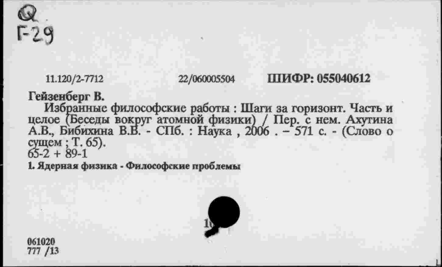 ﻿11.120/2-7712	22/060005504 ШИФР: 055040612
Гейзенберг В.
Избранные философские работы : Шаги за горизонт. Часть и целое (Беседы вокруг атомной физики) / Пер. с нем. Ахутина А.В., Бибихина В.В. - СПб. : Наука , 2006 . - 571 с. - (Слово о сущем; Т. 65). 65-2 + 89-1
1. Ядерная физика - Философские проблемы
061020
777 /13